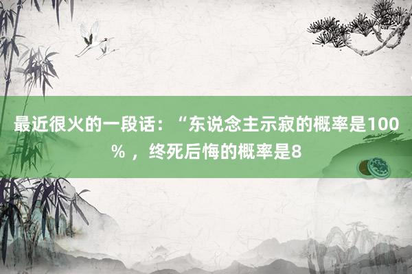 最近很火的一段话：“东说念主示寂的概率是100% ，终死后悔的概率是8