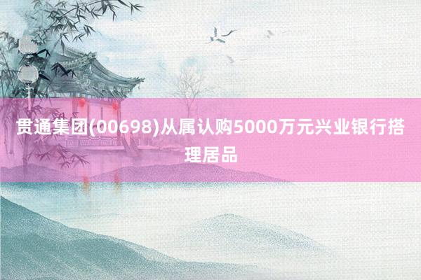 贯通集团(00698)从属认购5000万元兴业银行搭理居品