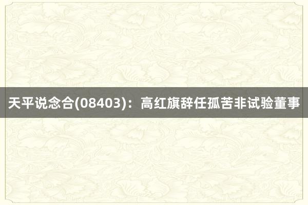 天平说念合(08403)：高红旗辞任孤苦非试验董事