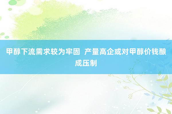 甲醇下流需求较为牢固  产量高企或对甲醇价钱酿成压制