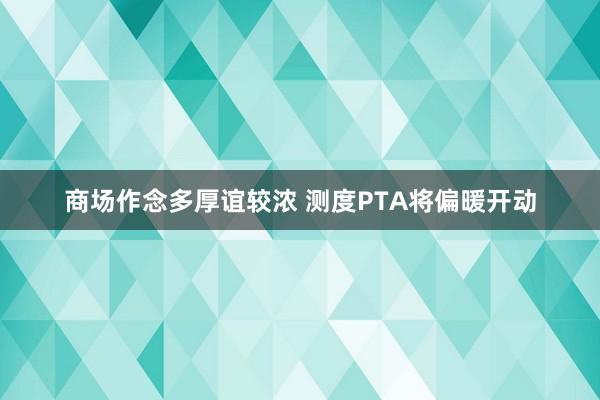 商场作念多厚谊较浓 测度PTA将偏暖开动