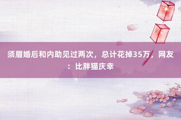 须眉婚后和内助见过两次，总计花掉35万，网友：比胖猫庆幸