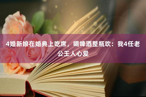 4婚新娘在婚典上吃席，喝啤酒整瓶吹：我4任老公王人心爱