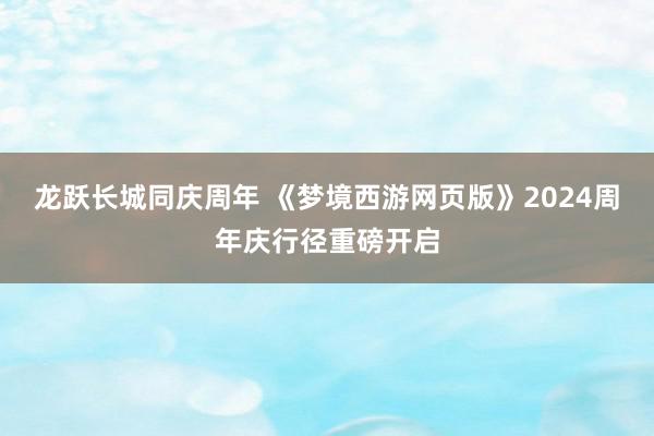 龙跃长城同庆周年 《梦境西游网页版》2024周年庆行径重磅开启