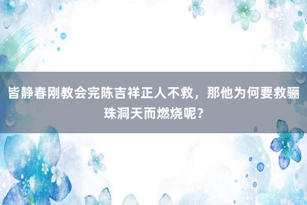 皆静春刚教会完陈吉祥正人不救，那他为何要救骊珠洞天而燃烧呢？