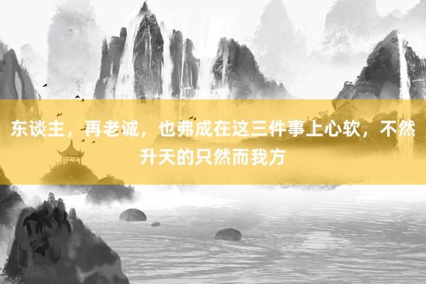 东谈主，再老诚，也弗成在这三件事上心软，不然升天的只然而我方