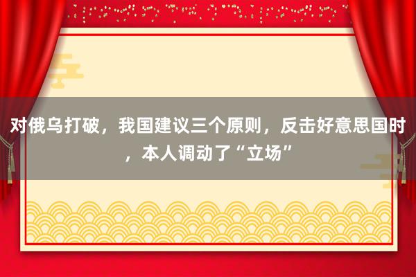 对俄乌打破，我国建议三个原则，反击好意思国时，本人调动了“立场”