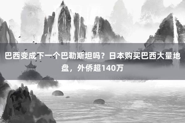 巴西变成下一个巴勒斯坦吗？日本购买巴西大量地盘，外侨超140万