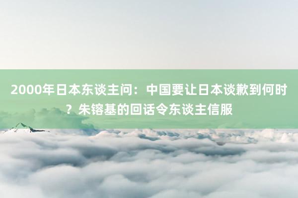 2000年日本东谈主问：中国要让日本谈歉到何时？朱镕基的回话令东谈主信服