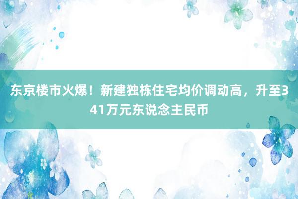 东京楼市火爆！新建独栋住宅均价调动高，升至341万元东说念主民币