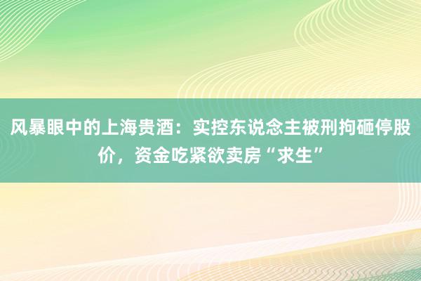 风暴眼中的上海贵酒：实控东说念主被刑拘砸停股价，资金吃紧欲卖房“求生”