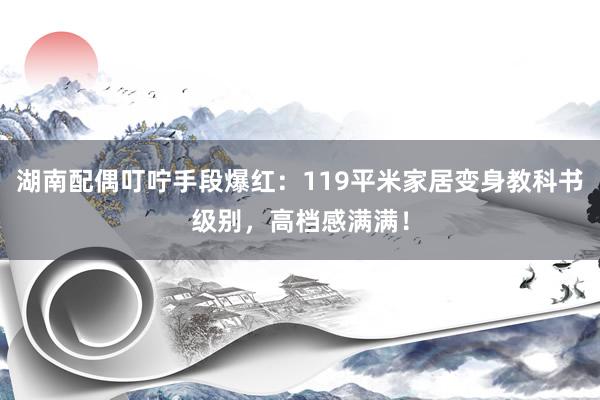 湖南配偶叮咛手段爆红：119平米家居变身教科书级别，高档感满满！