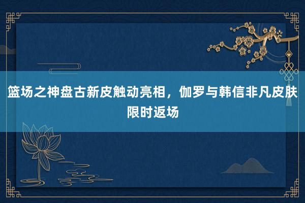 篮场之神盘古新皮触动亮相，伽罗与韩信非凡皮肤限时返场