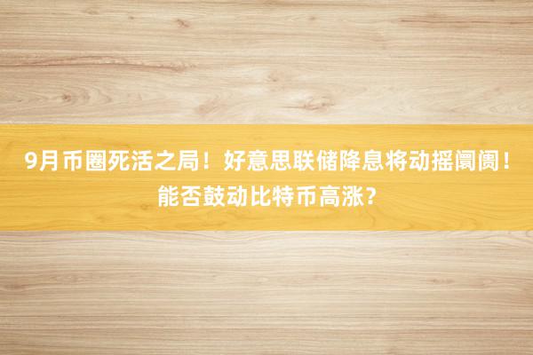 9月币圈死活之局！好意思联储降息将动摇阛阓！能否鼓动比特币高涨？