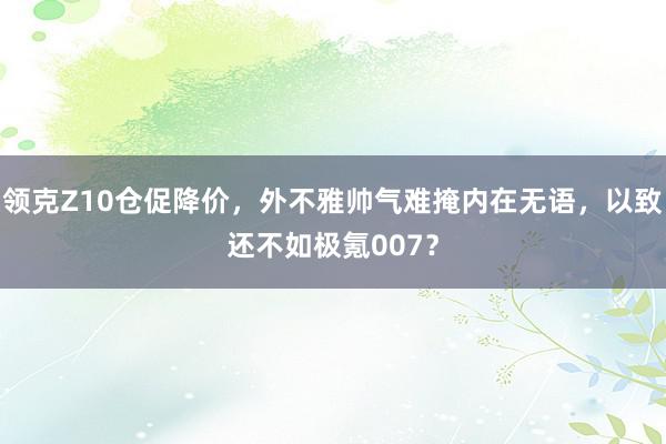 领克Z10仓促降价，外不雅帅气难掩内在无语，以致还不如极氪007？