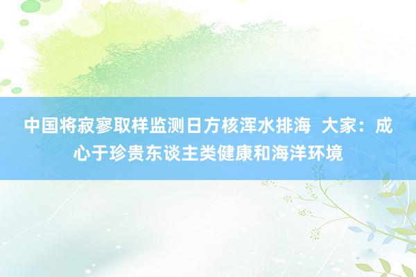 中国将寂寥取样监测日方核浑水排海  大家：成心于珍贵东谈主类健康和海洋环境