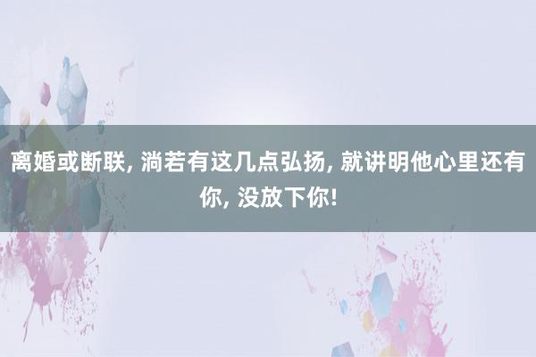 离婚或断联, 淌若有这几点弘扬, 就讲明他心里还有你, 没放下你!