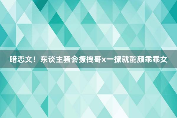 暗恋文！东谈主骚会撩拽哥x一撩就酡颜乖乖女