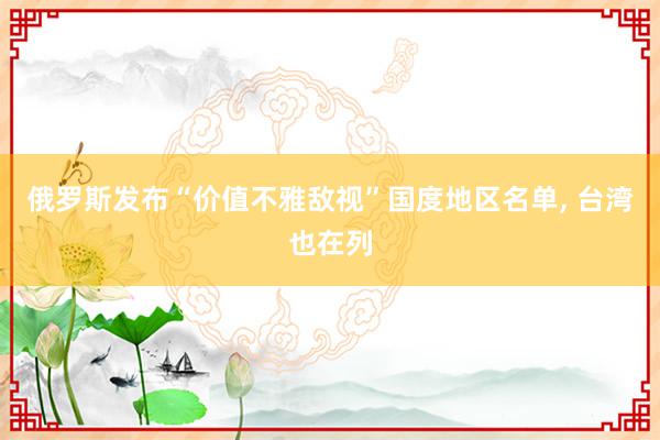 俄罗斯发布“价值不雅敌视”国度地区名单, 台湾也在列