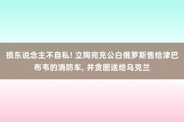 损东说念主不自私! 立陶宛充公白俄罗斯售给津巴布韦的消防车, 并贪图送给乌克兰