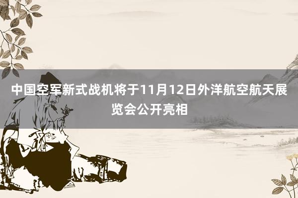 中国空军新式战机将于11月12日外洋航空航天展览会公开亮相