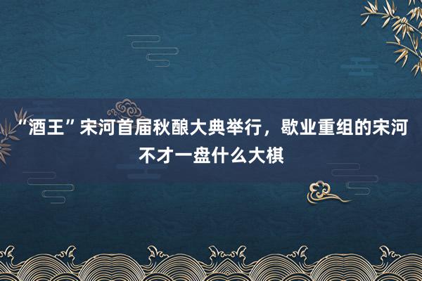 “酒王”宋河首届秋酿大典举行，歇业重组的宋河不才一盘什么大棋