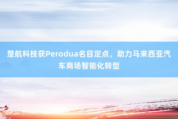 楚航科技获Perodua名目定点，助力马来西亚汽车商场智能化转型