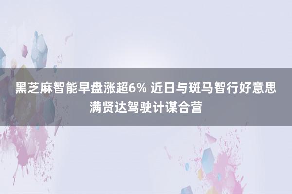 黑芝麻智能早盘涨超6% 近日与斑马智行好意思满贤达驾驶计谋合营