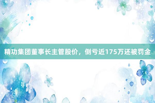 精功集团董事长主管股价，倒亏近175万还被罚金