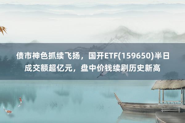 债市神色抓续飞扬，国开ETF(159650)半日成交额超亿元，盘中价钱续刷历史新高