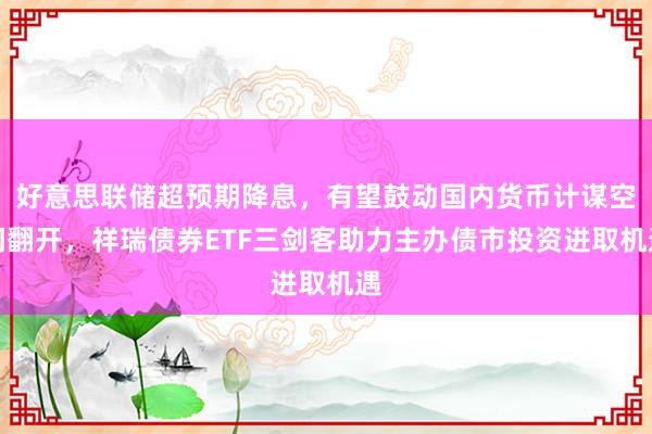 好意思联储超预期降息，有望鼓动国内货币计谋空间翻开，祥瑞债券ETF三剑客助力主办债市投资进取机遇