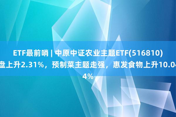 ETF最前哨 | 中原中证农业主题ETF(516810)早盘上升2.31%，预制菜主题走强，惠发食物上升10.04%