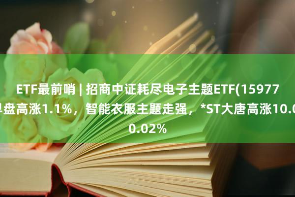 ETF最前哨 | 招商中证耗尽电子主题ETF(159779)早盘高涨1.1%，智能衣服主题走强，*ST大唐高涨10.02%