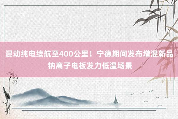 混动纯电续航至400公里！宁德期间发布增混新品 钠离子电板发力低温场景