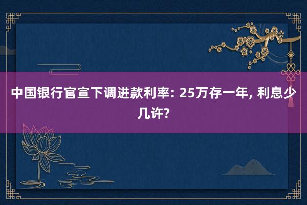 中国银行官宣下调进款利率: 25万存一年, 利息少几许?