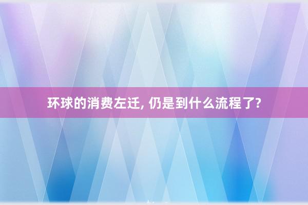 环球的消费左迁, 仍是到什么流程了?