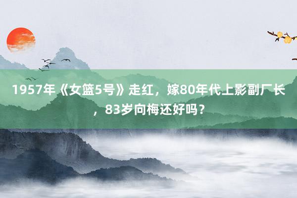 1957年《女篮5号》走红，嫁80年代上影副厂长，83岁向梅还好吗？