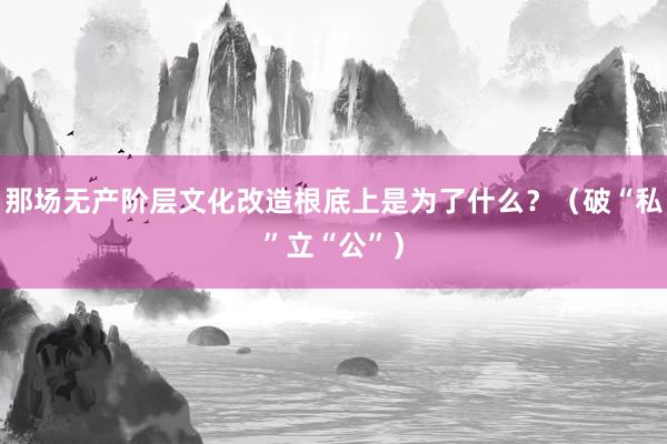 那场无产阶层文化改造根底上是为了什么？（破“私”立“公”）