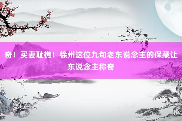 奇！买妻耻樵！徐州这位九旬老东说念主的保藏让东说念主称奇