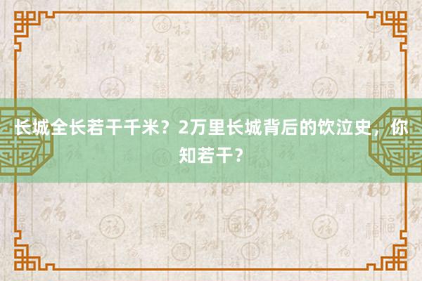 长城全长若干千米？2万里长城背后的饮泣史，你知若干？