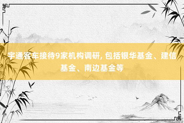 宇通客车接待9家机构调研, 包括银华基金、建信基金、南边基金等