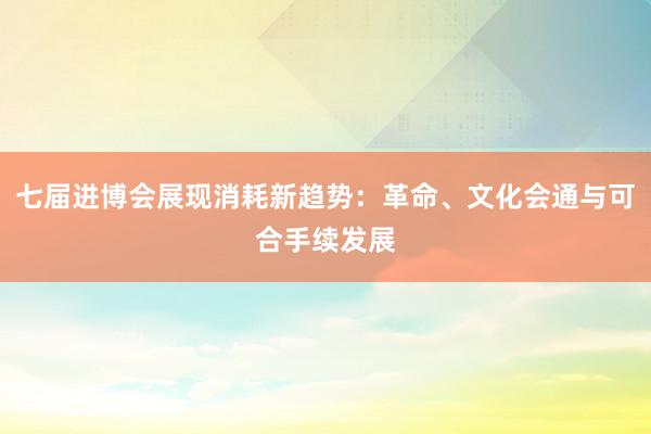 七届进博会展现消耗新趋势：革命、文化会通与可合手续发展