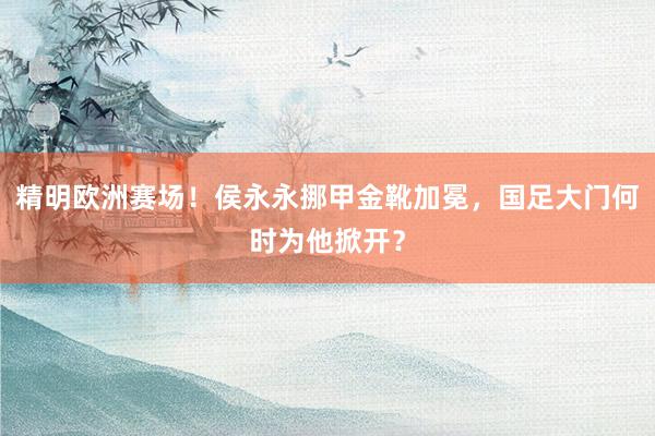 精明欧洲赛场！侯永永挪甲金靴加冕，国足大门何时为他掀开？