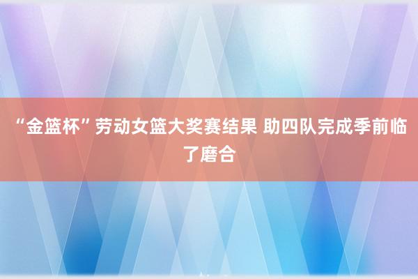 “金篮杯”劳动女篮大奖赛结果 助四队完成季前临了磨合