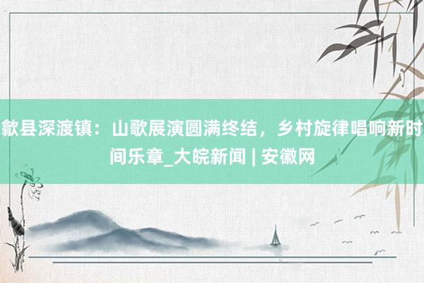 歙县深渡镇：山歌展演圆满终结，乡村旋律唱响新时间乐章_大皖新闻 | 安徽网