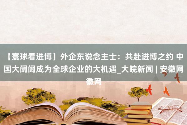 【寰球看进博】外企东说念主士：共赴进博之约 中国大阛阓成为全球企业的大机遇_大皖新闻 | 安徽网