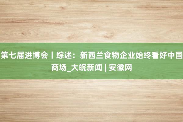 第七届进博会丨综述：新西兰食物企业始终看好中国商场_大皖新闻 | 安徽网