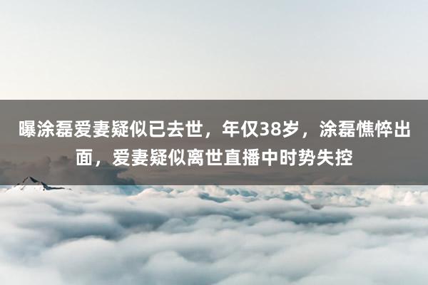 曝涂磊爱妻疑似已去世，年仅38岁，涂磊憔悴出面，爱妻疑似离世直播中时势失控